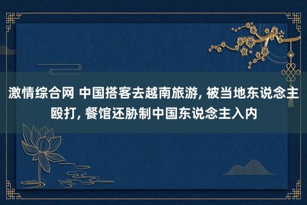 激情综合网 中国搭客去越南旅游， 被当地东说念主殴打， 餐馆还胁制中国东说念主入内