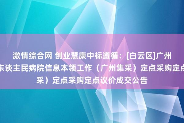 激情综合网 创业慧康中标遵循：[白云区]广州市白云区第三东谈主民病院信息本领工作（广州集采）定点采购定点议价成交公告