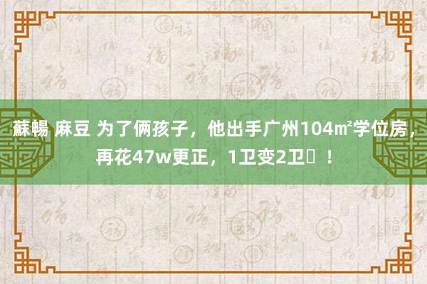 蘇暢 麻豆 为了俩孩子，他出手广州104㎡学位房，再花47w更正，1卫变2卫​！