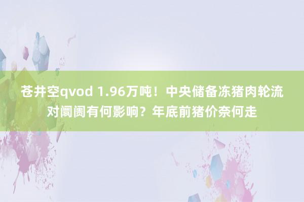 苍井空qvod 1.96万吨！中央储备冻猪肉轮流对阛阓有何影响？年底前猪价奈何走