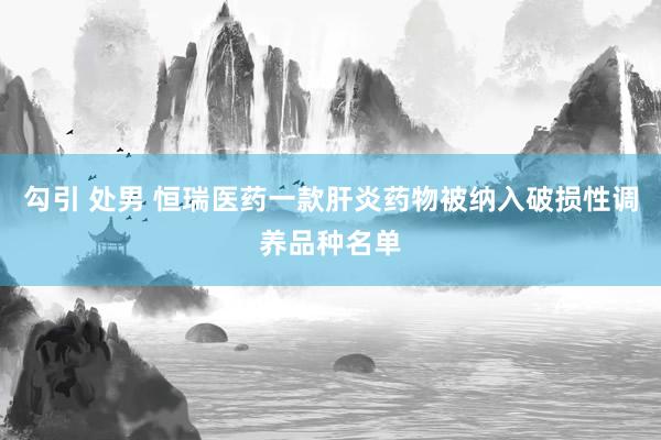 勾引 处男 恒瑞医药一款肝炎药物被纳入破损性调养品种名单