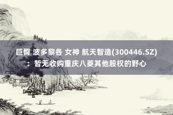 巨臀 波多黎各 女神 航天智造(300446.SZ)：暂无收购重庆八菱其他股权的野心