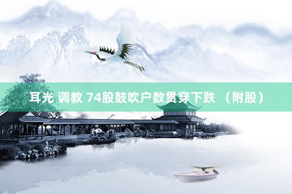 耳光 调教 74股鼓吹户数贯穿下跌 （附股）