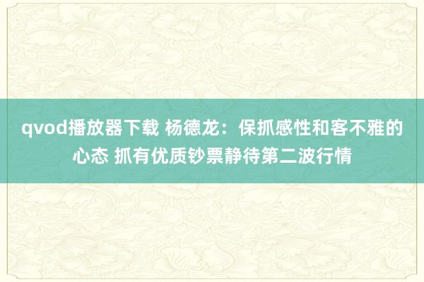 qvod播放器下载 杨德龙：保抓感性和客不雅的心态 抓有优质钞票静待第二波行情
