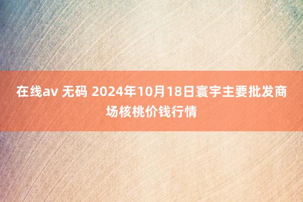 在线av 无码 2024年10月18日寰宇主要批发商场核桃价钱行情