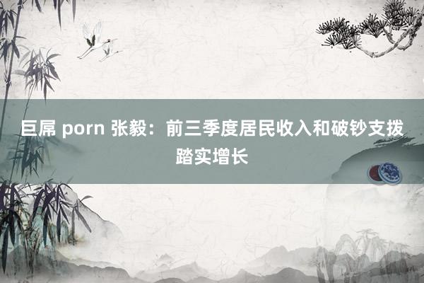 巨屌 porn 张毅：前三季度居民收入和破钞支拨踏实增长