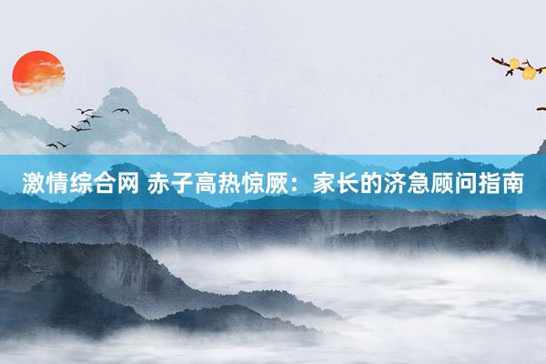 激情综合网 赤子高热惊厥：家长的济急顾问指南