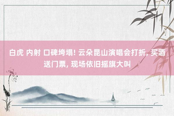 白虎 内射 口碑垮塌! 云朵昆山演唱会打折， 买酒送门票， 现场依旧摇旗大叫