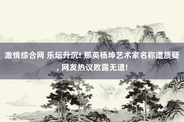 激情综合网 乐坛升沉! 那英杨坤艺术家名称遭质疑， 网友热议败露无遗!