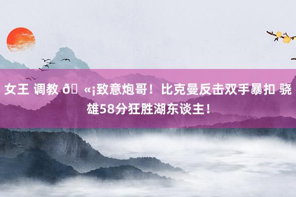 女王 调教 🫡致意炮哥！比克曼反击双手暴扣 骁雄58分狂胜湖东谈主！
