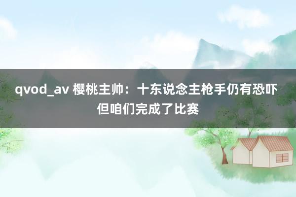 qvod_av 樱桃主帅:十东说念主枪手仍有恐吓 但咱们完成了比赛