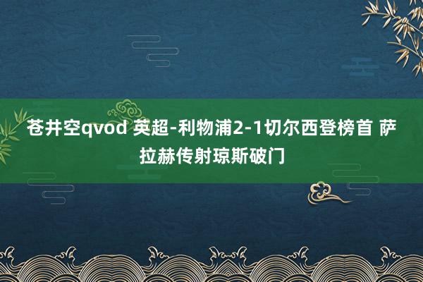 苍井空qvod 英超-利物浦2-1切尔西登榜首 萨拉赫传射琼斯破门