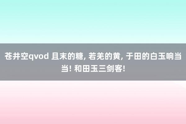 苍井空qvod 且末的糖， 若羌的黄， 于田的白玉响当当! 和田玉三剑客!