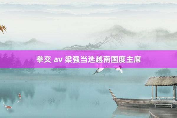 拳交 av 梁强当选越南国度主席