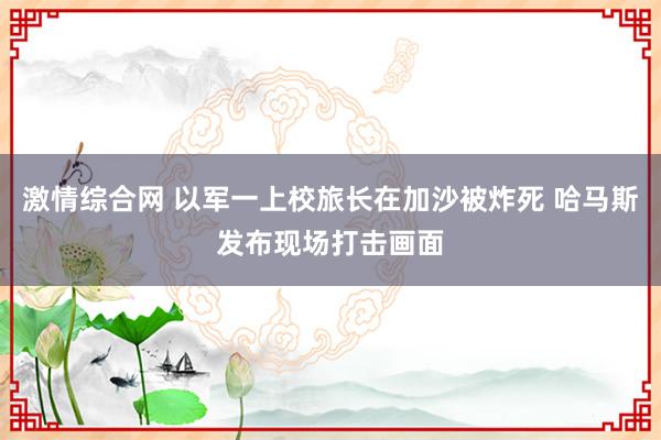 激情综合网 以军一上校旅长在加沙被炸死 哈马斯发布现场打击画面