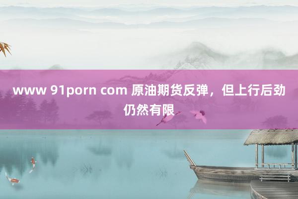 www 91porn com 原油期货反弹，但上行后劲仍然有限