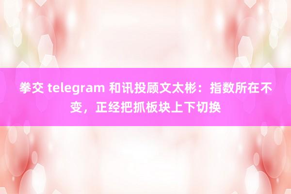 拳交 telegram 和讯投顾文太彬：指数所在不变，正经把抓板块上下切换