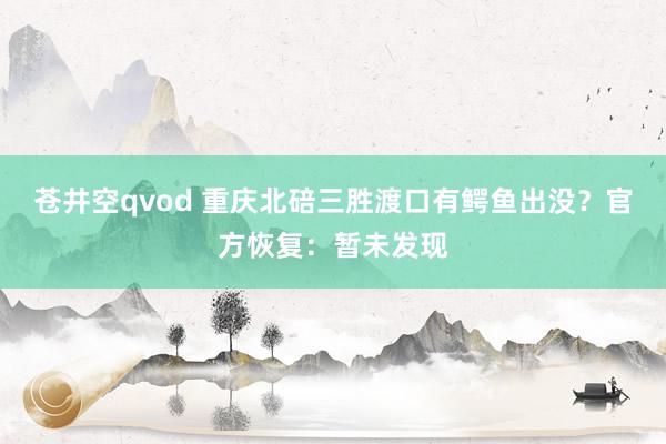 苍井空qvod 重庆北碚三胜渡口有鳄鱼出没？官方恢复：暂未发现