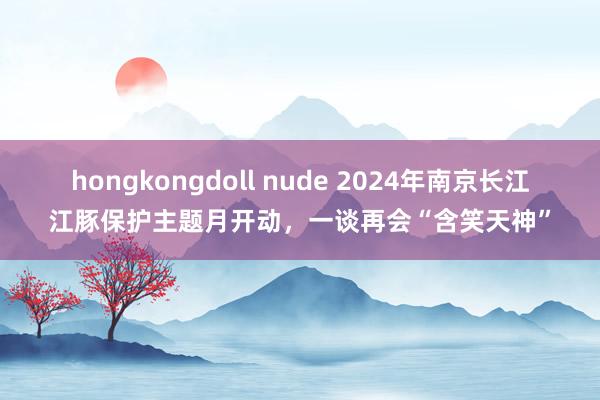 hongkongdoll nude 2024年南京长江江豚保护主题月开动，一谈再会“含笑天神”