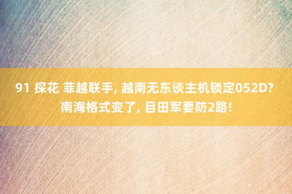91 探花 菲越联手， 越南无东谈主机锁定052D? 南海格式变了， 目田军要防2路!