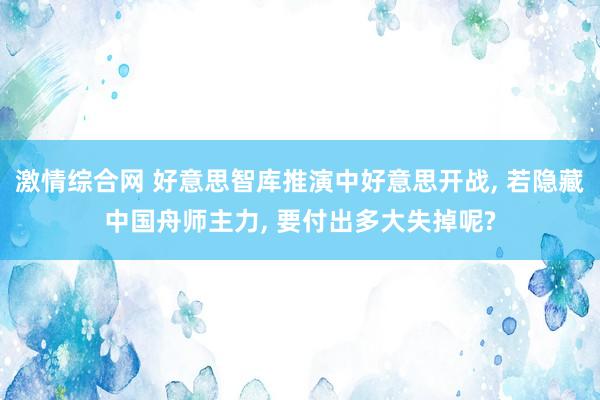 激情综合网 好意思智库推演中好意思开战， 若隐藏中国舟师主力， 要付出多大失掉呢?