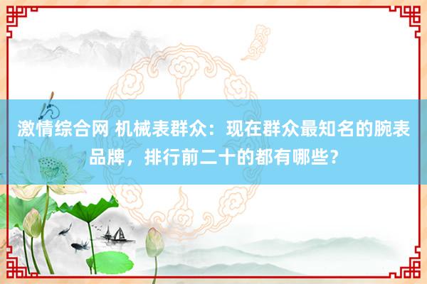 激情综合网 机械表群众：现在群众最知名的腕表品牌，排行前二十的都有哪些？