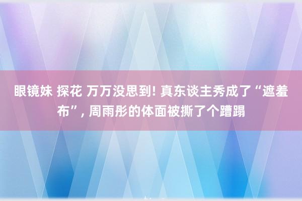 眼镜妹 探花 万万没思到! 真东谈主秀成了“遮羞布”， 周雨彤的体面被撕了个蹧蹋