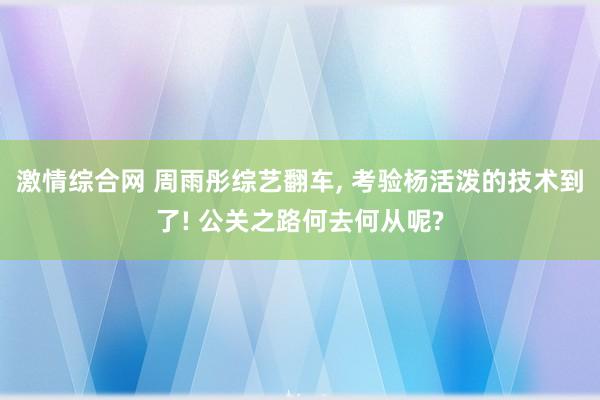 激情综合网 周雨彤综艺翻车， 考验杨活泼的技术到了! 公关之路何去何从呢?