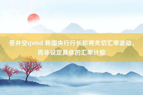 苍井空qvod 韩国央行行长称将关切汇率波动，而非设定具体的汇率计较