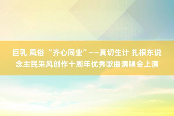 巨乳 風俗 “齐心同业”——真切生计 扎根东说念主民采风创作十周年优秀歌曲演唱会上演