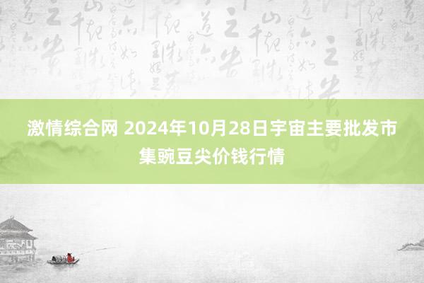 激情综合网 2024年10月28日宇宙主要批发市集豌豆尖价钱行情