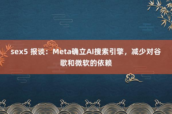 sex5 报谈：Meta确立AI搜索引擎，减少对谷歌和微软的依赖