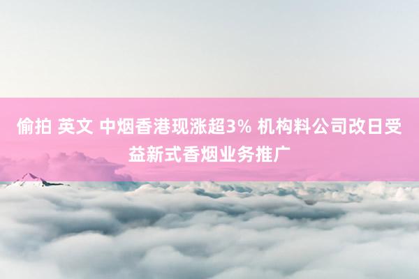 偷拍 英文 中烟香港现涨超3% 机构料公司改日受益新式香烟业务推广