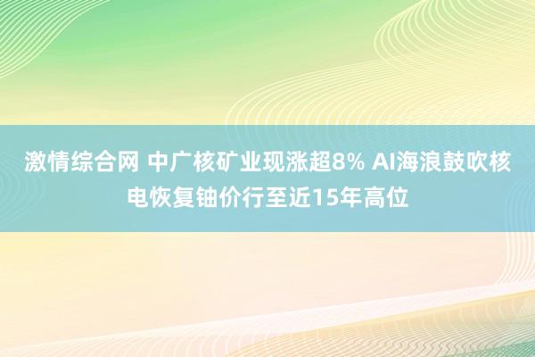 激情综合网 中广核矿业现涨超8% AI海浪鼓吹核电恢复铀价行至近15年高位