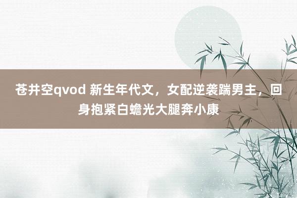 苍井空qvod 新生年代文，女配逆袭踹男主，回身抱紧白蟾光大腿奔小康