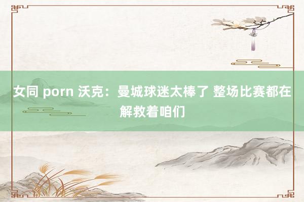 女同 porn 沃克:曼城球迷太棒了 整场比赛都在解救着咱们