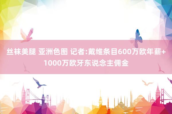丝袜美腿 亚洲色图 记者:戴维条目600万欧年薪+1000万欧牙东说念主佣金