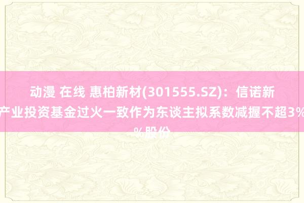 动漫 在线 惠柏新材(301555.SZ)：信诺新材料产业投资基金过火一致作为东谈主拟系数减握不超3%股份