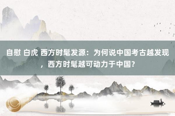 自慰 白虎 西方时髦发源：为何说中国考古越发现，西方时髦越可动力于中国？