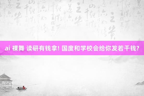 ai 裸舞 读研有钱拿! 国度和学校会给你发若干钱?