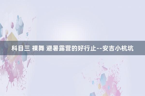 科目三 裸舞 避暑露营的好行止--安吉小杭坑