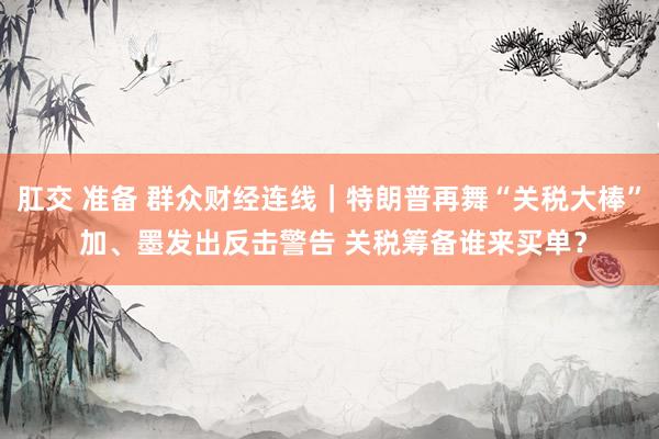肛交 准备 群众财经连线｜特朗普再舞“关税大棒” 加、墨发出反击警告 关税筹备谁来买单？