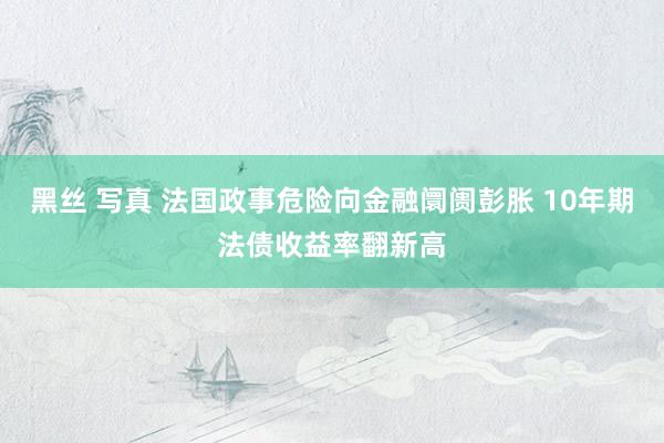 黑丝 写真 法国政事危险向金融阛阓彭胀 10年期法债收益率翻新高