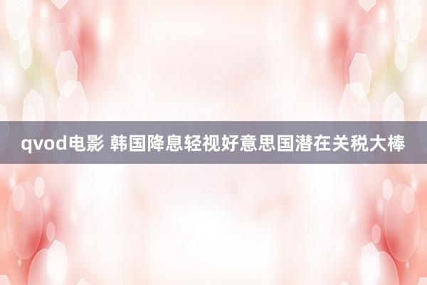 qvod电影 韩国降息轻视好意思国潜在关税大棒
