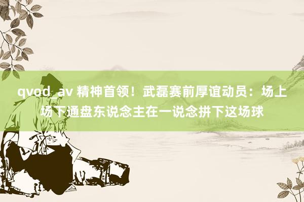 qvod_av 精神首领！武磊赛前厚谊动员：场上场下通盘东说念主在一说念拼下这场球