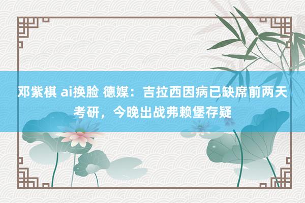 邓紫棋 ai换脸 德媒：吉拉西因病已缺席前两天考研，今晚出战弗赖堡存疑