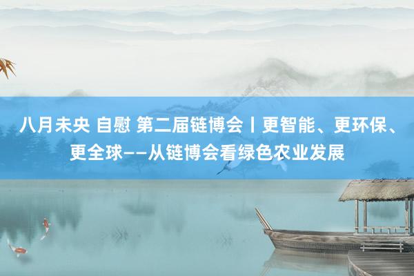 八月未央 自慰 第二届链博会丨更智能、更环保、更全球——从链博会看绿色农业发展