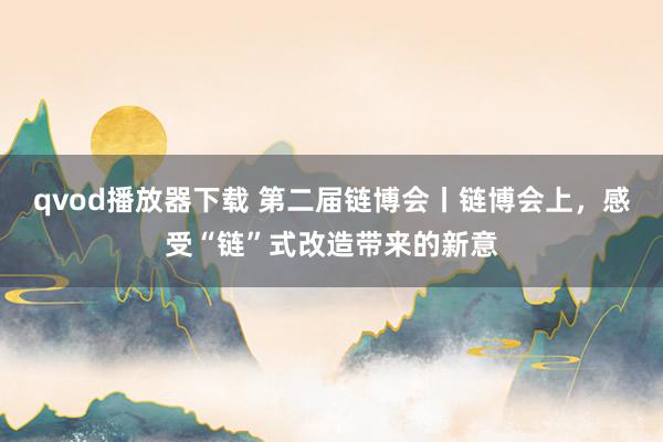 qvod播放器下载 第二届链博会丨链博会上，感受“链”式改造带来的新意