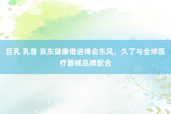 巨乳 乳首 京东健康借进博会东风，久了与全球医疗器械品牌配合