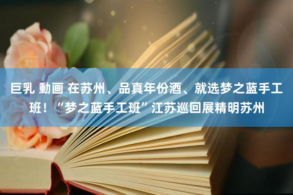 巨乳 動画 在苏州、品真年份酒、就选梦之蓝手工班！“梦之蓝手工班”江苏巡回展精明苏州